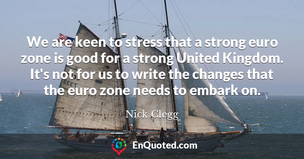We are keen to stress that a strong euro zone is good for a strong United Kingdom. It's not for us to write the changes that the euro zone needs to embark on.