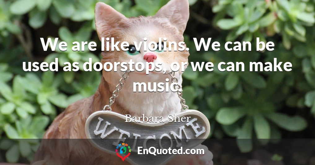 We are like violins. We can be used as doorstops, or we can make music.