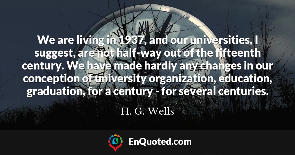 We are living in 1937, and our universities, I suggest, are not half-way out of the fifteenth century. We have made hardly any changes in our conception of university organization, education, graduation, for a century - for several centuries.
