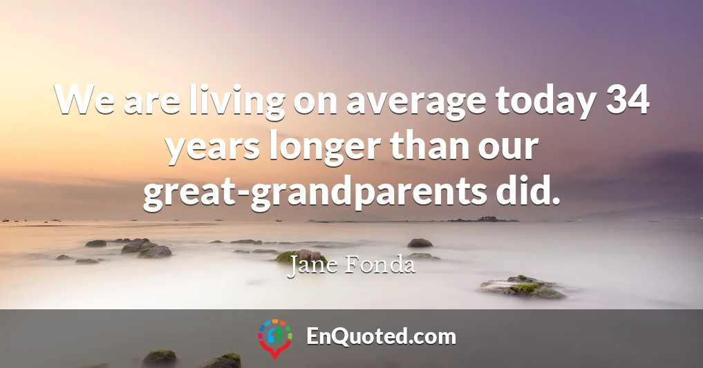 We are living on average today 34 years longer than our great-grandparents did.