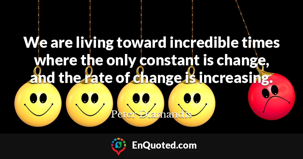 We are living toward incredible times where the only constant is change, and the rate of change is increasing.
