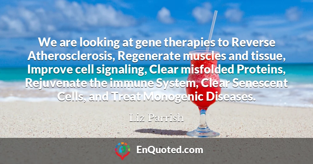 We are looking at gene therapies to Reverse Atherosclerosis, Regenerate muscles and tissue, Improve cell signaling, Clear misfolded Proteins, Rejuvenate the immune System, Clear Senescent Cells, and Treat Monogenic Diseases.