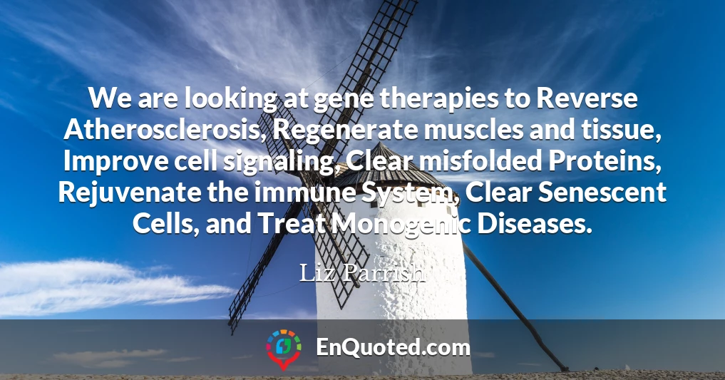 We are looking at gene therapies to Reverse Atherosclerosis, Regenerate muscles and tissue, Improve cell signaling, Clear misfolded Proteins, Rejuvenate the immune System, Clear Senescent Cells, and Treat Monogenic Diseases.