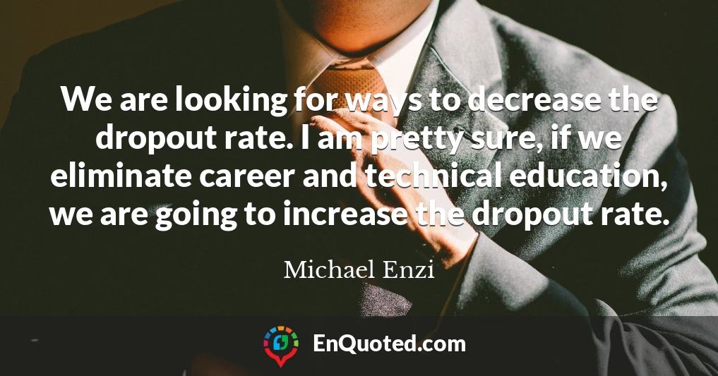 We are looking for ways to decrease the dropout rate. I am pretty sure, if we eliminate career and technical education, we are going to increase the dropout rate.