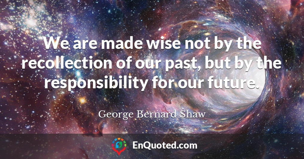 We are made wise not by the recollection of our past, but by the responsibility for our future.