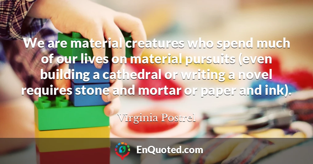 We are material creatures who spend much of our lives on material pursuits (even building a cathedral or writing a novel requires stone and mortar or paper and ink).
