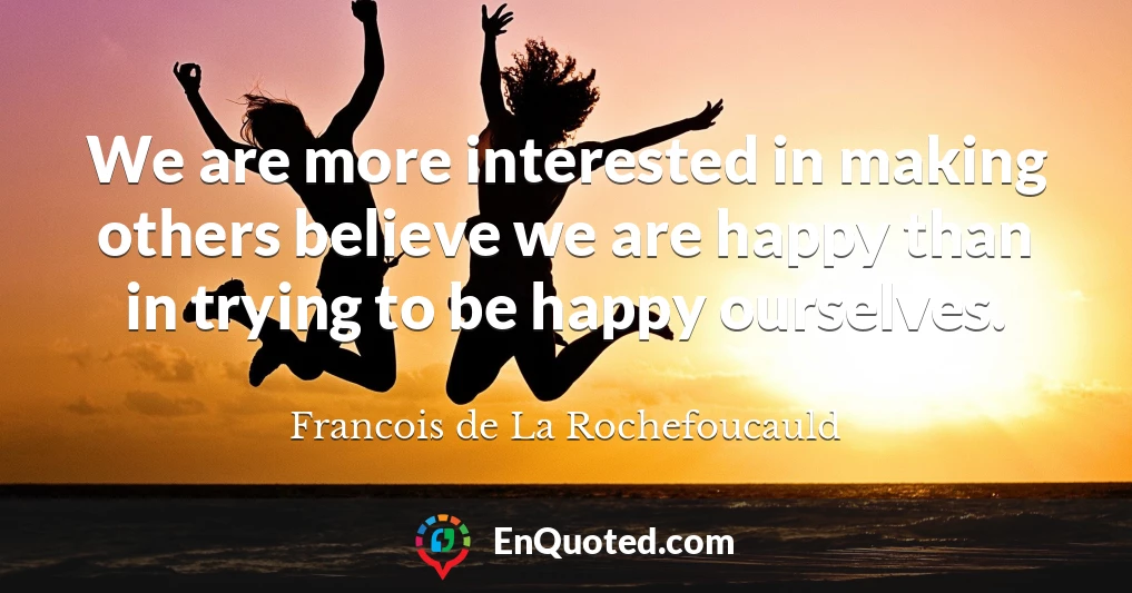We are more interested in making others believe we are happy than in trying to be happy ourselves.