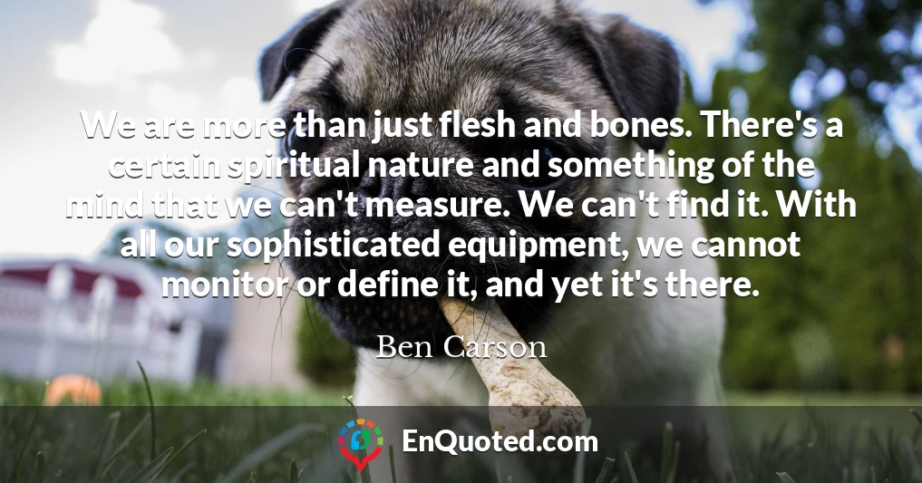 We are more than just flesh and bones. There's a certain spiritual nature and something of the mind that we can't measure. We can't find it. With all our sophisticated equipment, we cannot monitor or define it, and yet it's there.