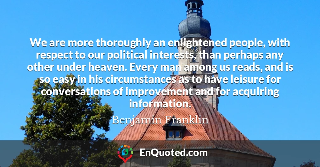 We are more thoroughly an enlightened people, with respect to our political interests, than perhaps any other under heaven. Every man among us reads, and is so easy in his circumstances as to have leisure for conversations of improvement and for acquiring information.