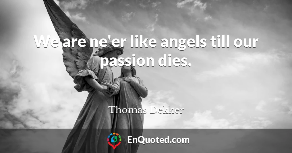 We are ne'er like angels till our passion dies.