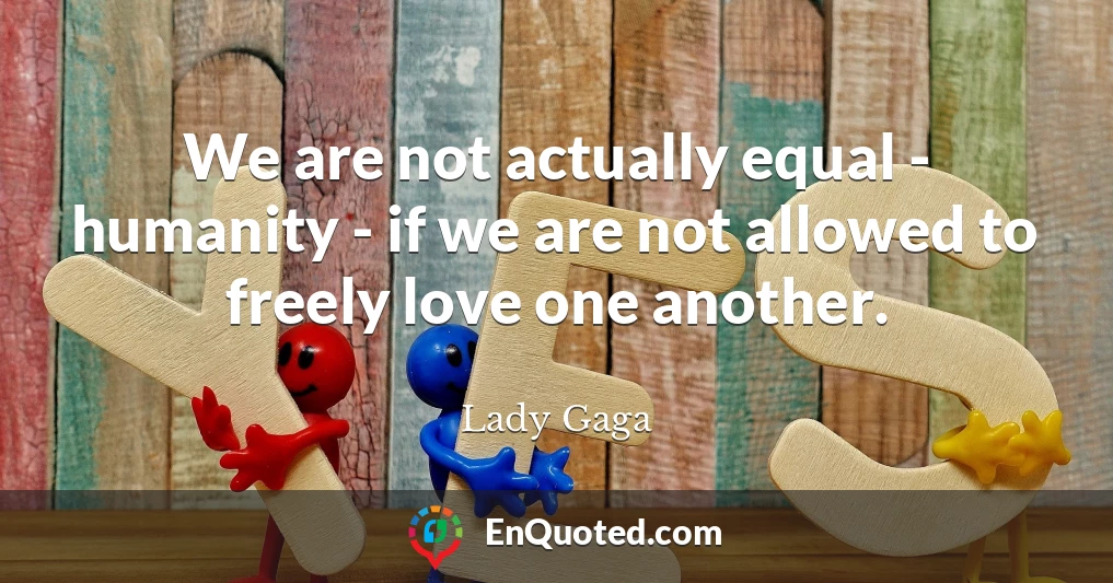 We are not actually equal - humanity - if we are not allowed to freely love one another.