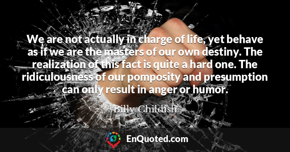 We are not actually in charge of life, yet behave as if we are the masters of our own destiny. The realization of this fact is quite a hard one. The ridiculousness of our pomposity and presumption can only result in anger or humor.