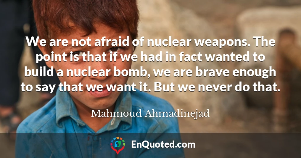 We are not afraid of nuclear weapons. The point is that if we had in fact wanted to build a nuclear bomb, we are brave enough to say that we want it. But we never do that.
