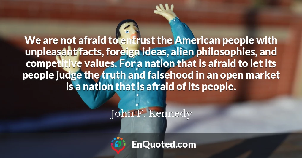 We are not afraid to entrust the American people with unpleasant facts, foreign ideas, alien philosophies, and competitive values. For a nation that is afraid to let its people judge the truth and falsehood in an open market is a nation that is afraid of its people.