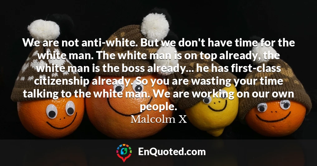 We are not anti-white. But we don't have time for the white man. The white man is on top already, the white man is the boss already... he has first-class citizenship already. So you are wasting your time talking to the white man. We are working on our own people.