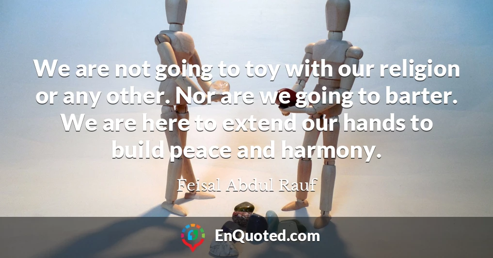 We are not going to toy with our religion or any other. Nor are we going to barter. We are here to extend our hands to build peace and harmony.