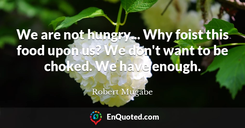 We are not hungry... Why foist this food upon us? We don't want to be choked. We have enough.