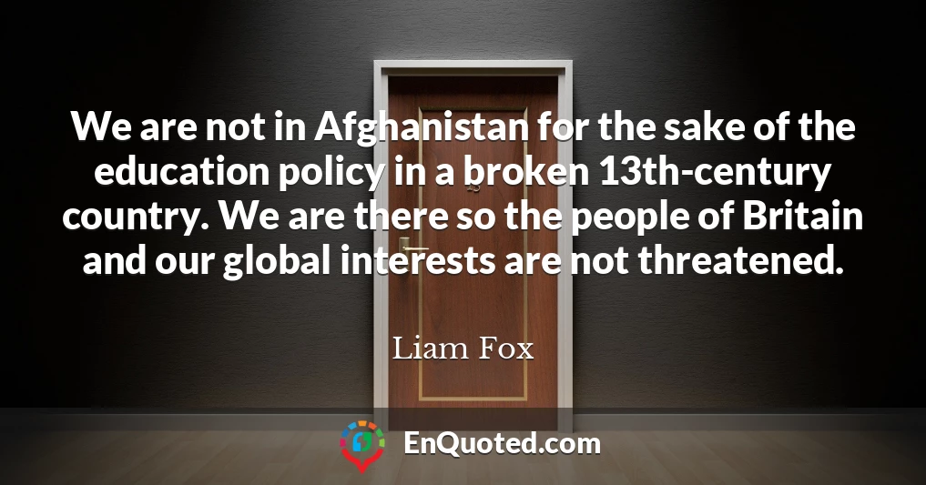 We are not in Afghanistan for the sake of the education policy in a broken 13th-century country. We are there so the people of Britain and our global interests are not threatened.