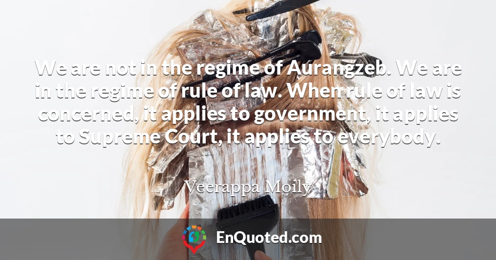 We are not in the regime of Aurangzeb. We are in the regime of rule of law. When rule of law is concerned, it applies to government, it applies to Supreme Court, it applies to everybody.