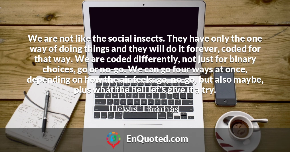 We are not like the social insects. They have only the one way of doing things and they will do it forever, coded for that way. We are coded differently, not just for binary choices, go or no-go. We can go four ways at once, depending on how the air feels: go, no-go, but also maybe, plus what the hell let's give it a try.