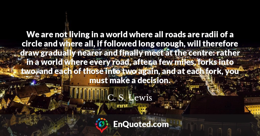 We are not living in a world where all roads are radii of a circle and where all, if followed long enough, will therefore draw gradually nearer and finally meet at the centre: rather in a world where every road, after a few miles, forks into two, and each of those into two again, and at each fork, you must make a decision.