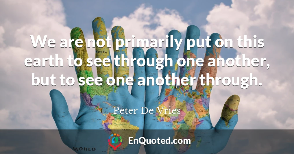 We are not primarily put on this earth to see through one another, but to see one another through.