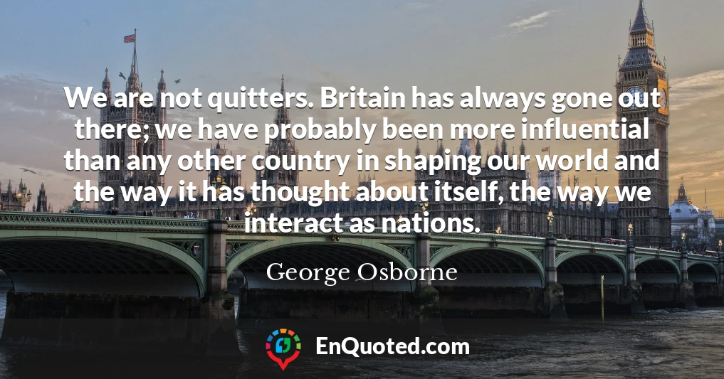 We are not quitters. Britain has always gone out there; we have probably been more influential than any other country in shaping our world and the way it has thought about itself, the way we interact as nations.