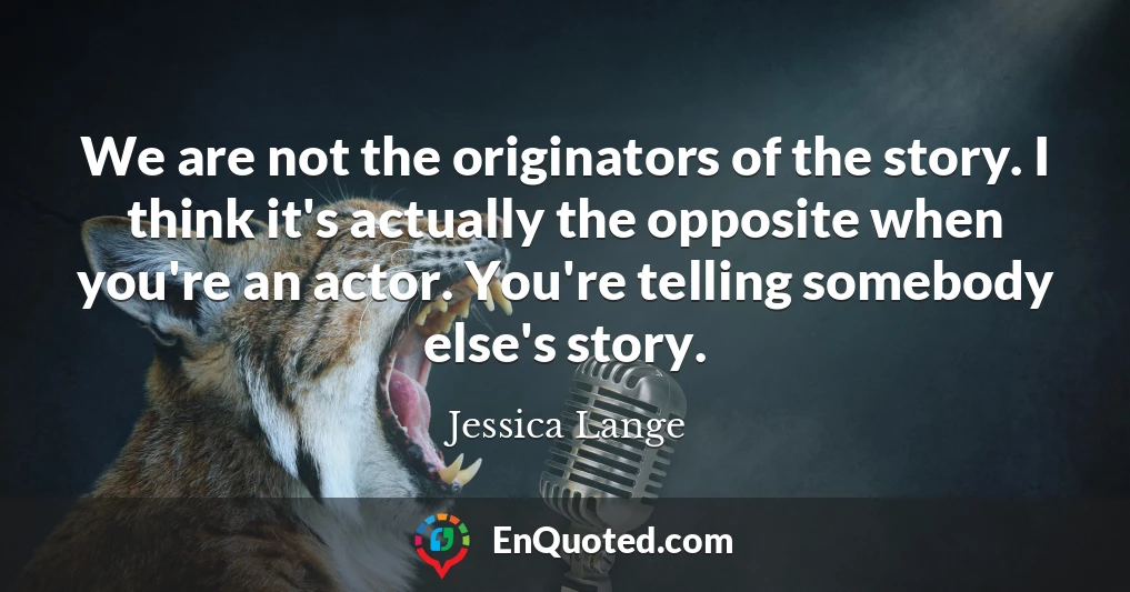 We are not the originators of the story. I think it's actually the opposite when you're an actor. You're telling somebody else's story.