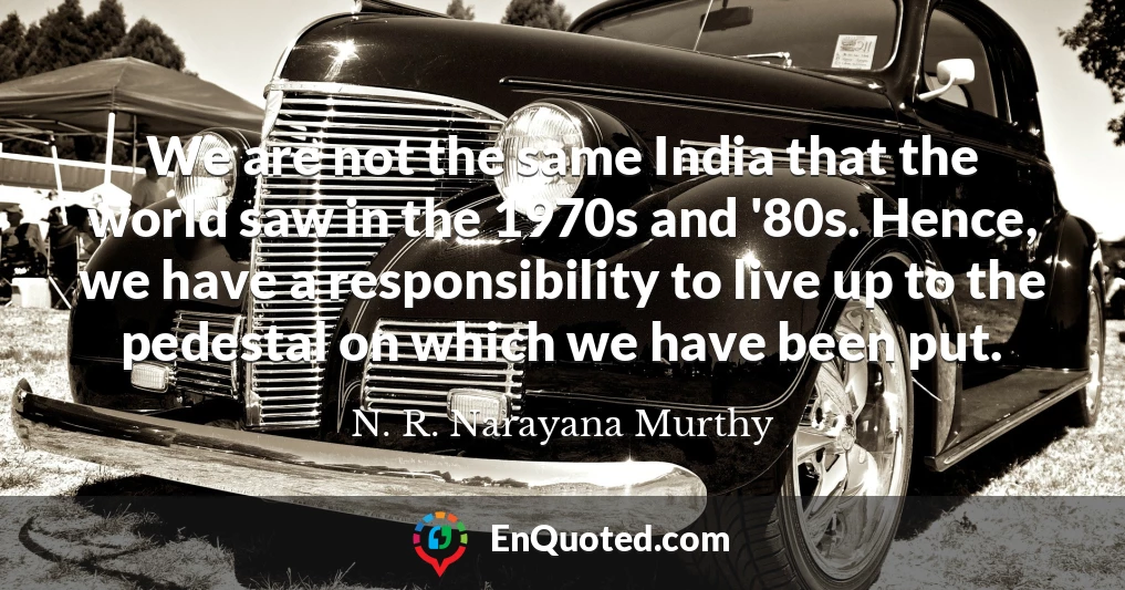 We are not the same India that the world saw in the 1970s and '80s. Hence, we have a responsibility to live up to the pedestal on which we have been put.