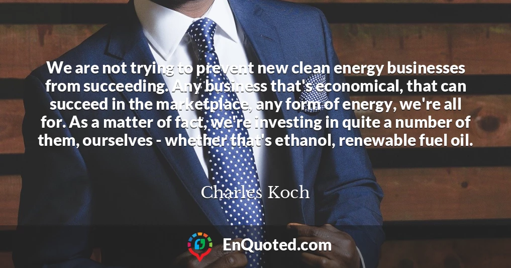 We are not trying to prevent new clean energy businesses from succeeding. Any business that's economical, that can succeed in the marketplace, any form of energy, we're all for. As a matter of fact, we're investing in quite a number of them, ourselves - whether that's ethanol, renewable fuel oil.