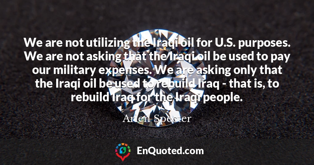 We are not utilizing the Iraqi oil for U.S. purposes. We are not asking that the Iraqi oil be used to pay our military expenses. We are asking only that the Iraqi oil be used to rebuild Iraq - that is, to rebuild Iraq for the Iraqi people.