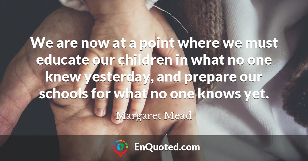 We are now at a point where we must educate our children in what no one knew yesterday, and prepare our schools for what no one knows yet.