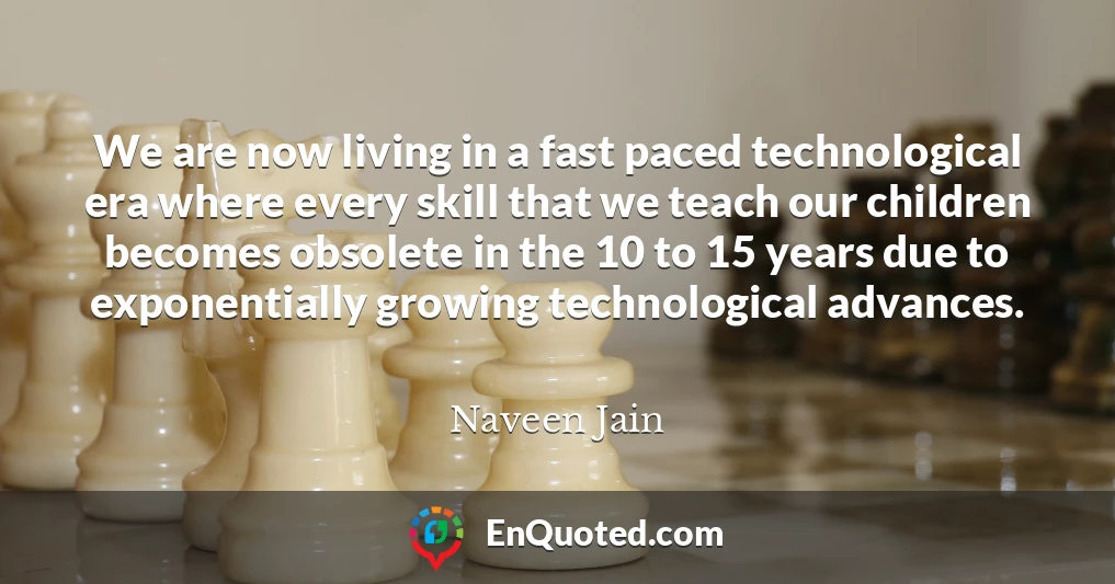 We are now living in a fast paced technological era where every skill that we teach our children becomes obsolete in the 10 to 15 years due to exponentially growing technological advances.