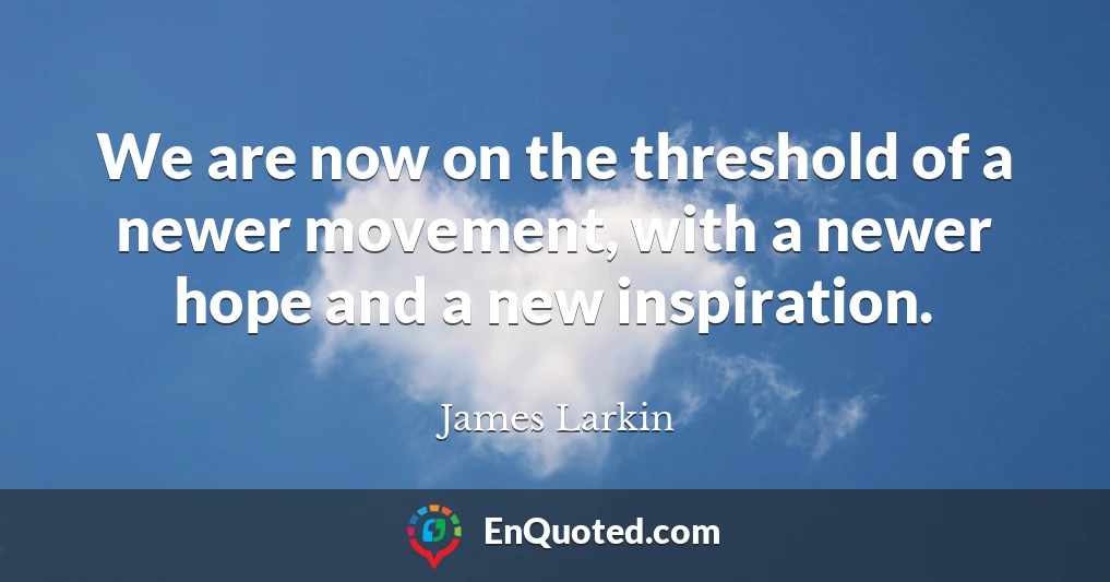 We are now on the threshold of a newer movement, with a newer hope and a new inspiration.