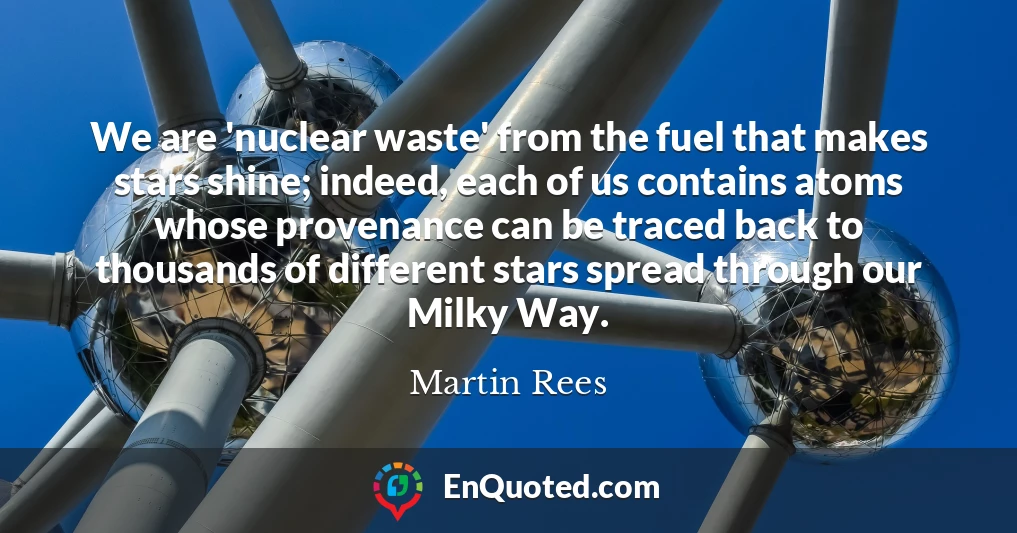 We are 'nuclear waste' from the fuel that makes stars shine; indeed, each of us contains atoms whose provenance can be traced back to thousands of different stars spread through our Milky Way.