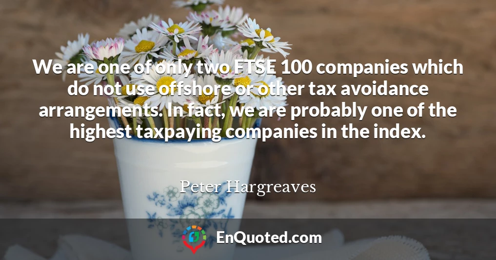 We are one of only two FTSE 100 companies which do not use offshore or other tax avoidance arrangements. In fact, we are probably one of the highest taxpaying companies in the index.