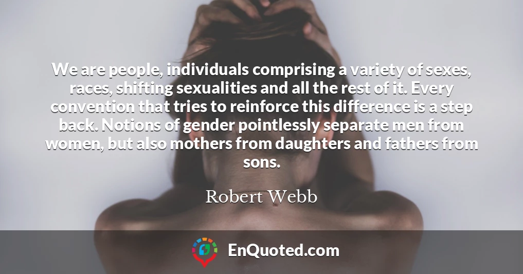 We are people, individuals comprising a variety of sexes, races, shifting sexualities and all the rest of it. Every convention that tries to reinforce this difference is a step back. Notions of gender pointlessly separate men from women, but also mothers from daughters and fathers from sons.