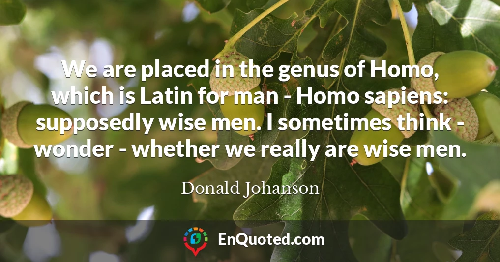 We are placed in the genus of Homo, which is Latin for man - Homo sapiens: supposedly wise men. I sometimes think - wonder - whether we really are wise men.