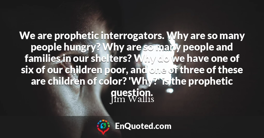 We are prophetic interrogators. Why are so many people hungry? Why are so many people and families in our shelters? Why do we have one of six of our children poor, and one of three of these are children of color? 'Why?' is the prophetic question.