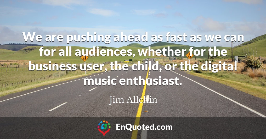 We are pushing ahead as fast as we can for all audiences, whether for the business user, the child, or the digital music enthusiast.