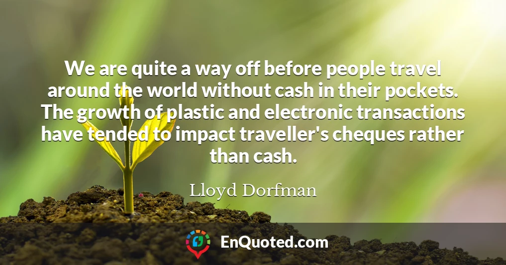 We are quite a way off before people travel around the world without cash in their pockets. The growth of plastic and electronic transactions have tended to impact traveller's cheques rather than cash.