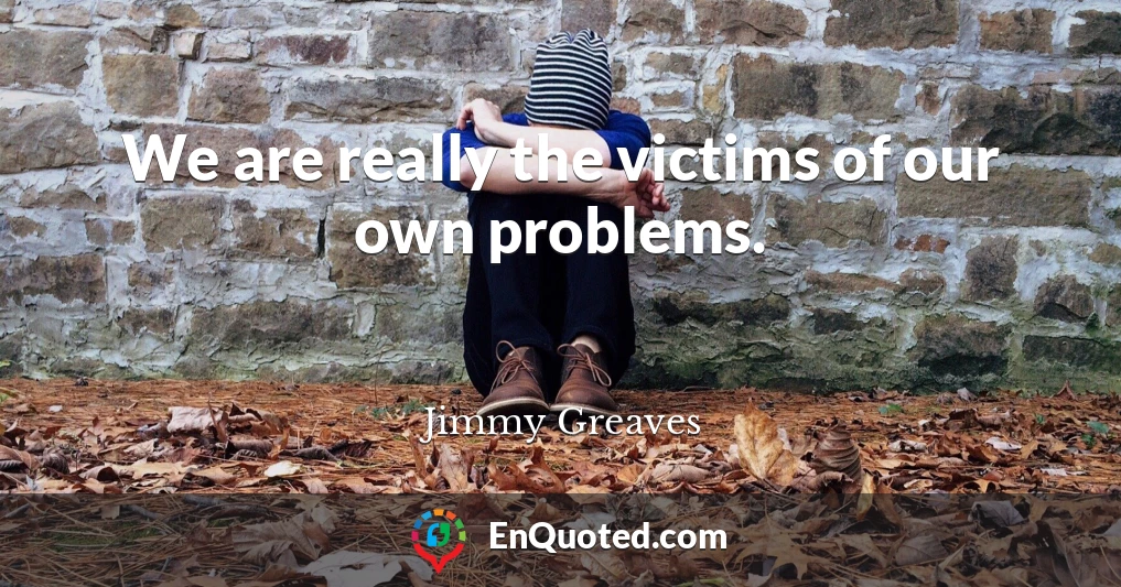 We are really the victims of our own problems.
