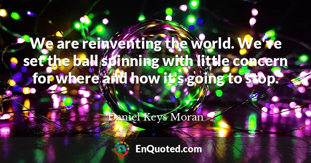 We are reinventing the world. We've set the ball spinning with little concern for where and how it's going to stop.