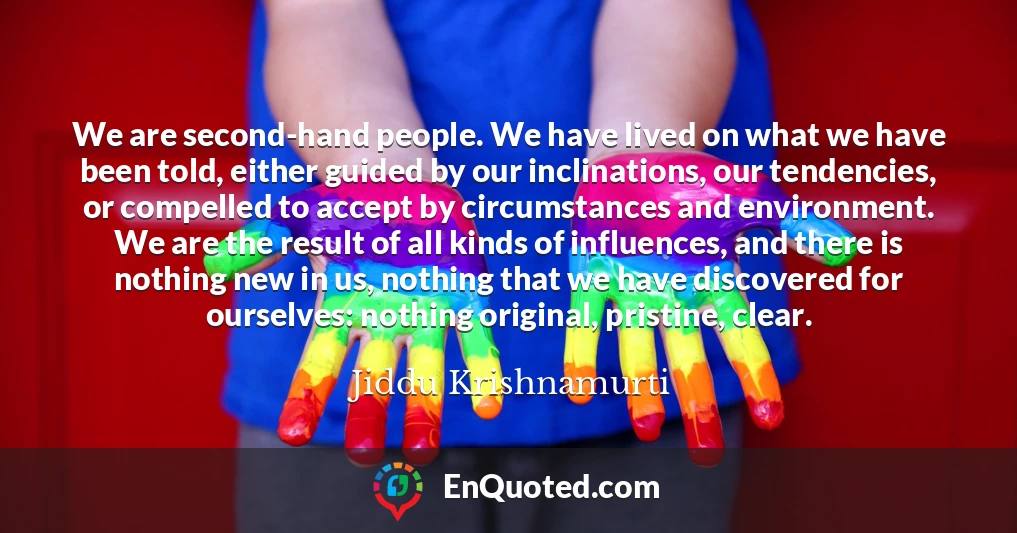 We are second-hand people. We have lived on what we have been told, either guided by our inclinations, our tendencies, or compelled to accept by circumstances and environment. We are the result of all kinds of influences, and there is nothing new in us, nothing that we have discovered for ourselves: nothing original, pristine, clear.