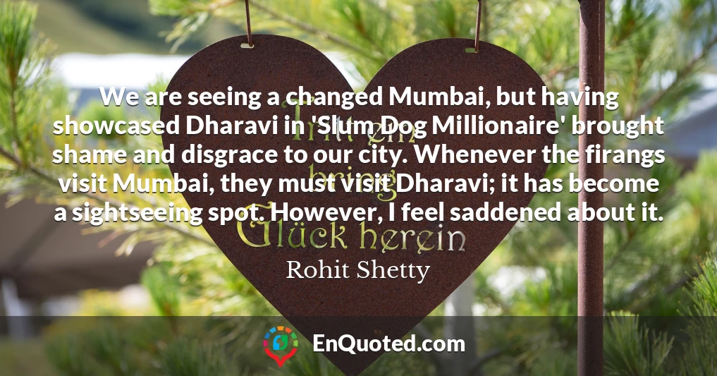We are seeing a changed Mumbai, but having showcased Dharavi in 'Slum Dog Millionaire' brought shame and disgrace to our city. Whenever the firangs visit Mumbai, they must visit Dharavi; it has become a sightseeing spot. However, I feel saddened about it.