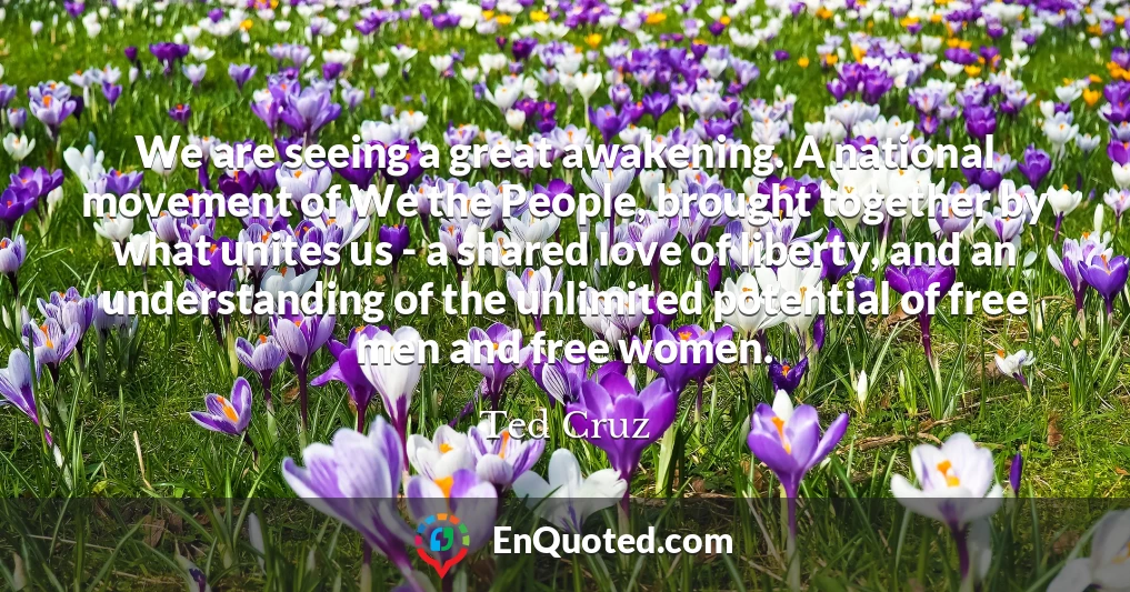 We are seeing a great awakening. A national movement of We the People, brought together by what unites us - a shared love of liberty, and an understanding of the unlimited potential of free men and free women.