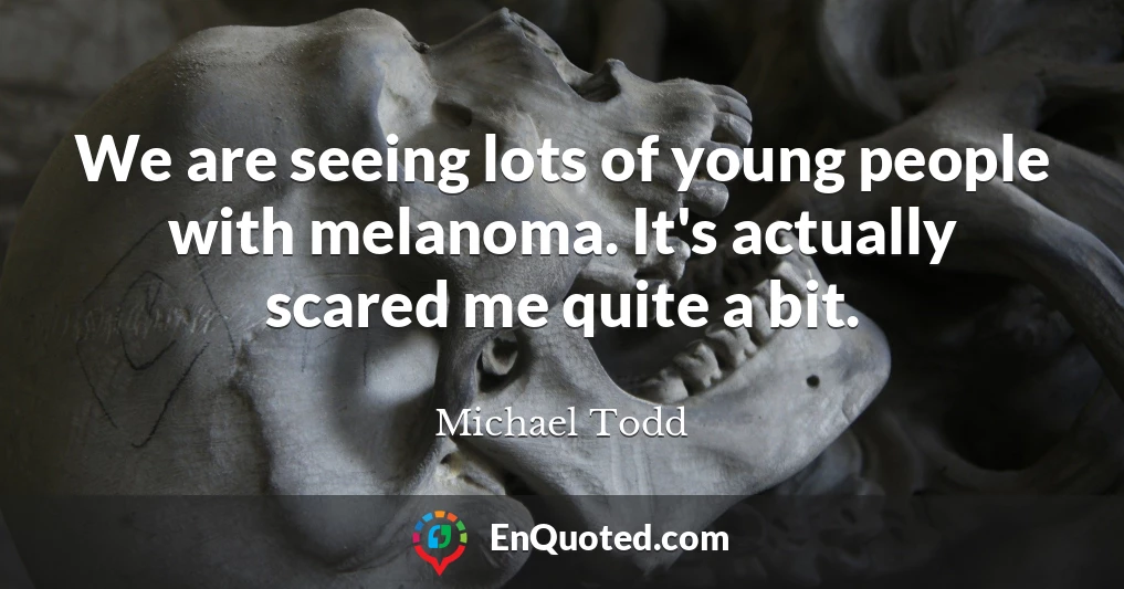 We are seeing lots of young people with melanoma. It's actually scared me quite a bit.