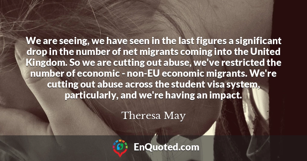 We are seeing, we have seen in the last figures a significant drop in the number of net migrants coming into the United Kingdom. So we are cutting out abuse, we've restricted the number of economic - non-EU economic migrants. We're cutting out abuse across the student visa system, particularly, and we're having an impact.