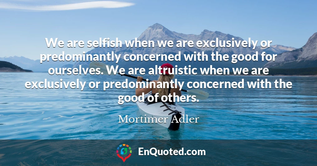 We are selfish when we are exclusively or predominantly concerned with the good for ourselves. We are altruistic when we are exclusively or predominantly concerned with the good of others.