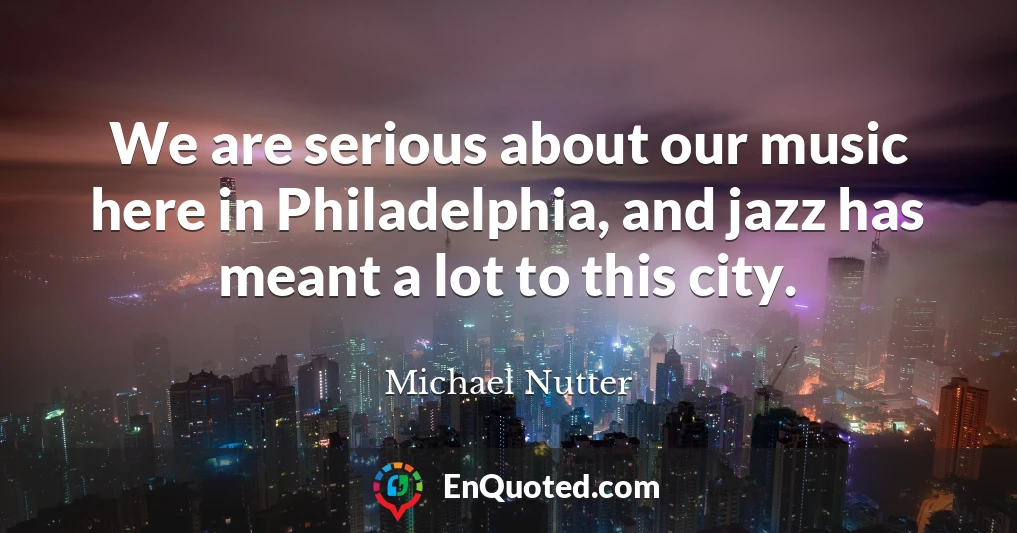 We are serious about our music here in Philadelphia, and jazz has meant a lot to this city.